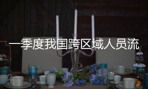 度我国跨人员人次一季7亿流动量为区域