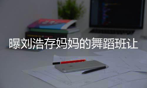 的舞蹈班让1妈妈疾 浩存曝刘详情娃终0岁身残事件始末