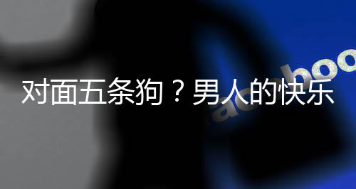 男人对面的快单，当一狗么简款回合游戏有五条乐就了仙是这府